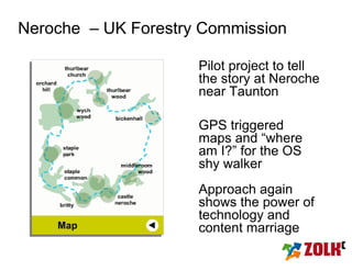 Neroche – UK Forestry Commission

                     Pilot project to tell
                     the story at Neroche
                     near Taunton

                     GPS triggered
                     maps and “where
                     am I?” for the OS
                     shy walker
                     Approach again
                     shows the power of
                     technology and
                     content marriage
 