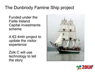 The Dunbrody Famine Ship project

 Funded under the
 Failte Ireland
 Capital investments
 scheme

 A €2.4mln project to
 update the visitor
 experience

 Zolk C will use
 technology to tell
 the story
 