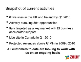 Snapshot of current activities

• 6 live sites in the UK and Ireland by Q1 2010
• Actively pursuing 50+ opportunities
• Italy targeted as a key market with EI business
  accelerator support
• Live site in Canada in Q1 2010
• Projected revenues above €1Mln in 2009 / 2010
 All customers to date are looking to work with
            us on an ongoing basis
 
