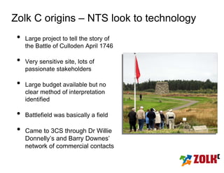 Zolk C origins – NTS look to technology
 •   Large project to tell the story of
     the Battle of Culloden April 1746

 •   Very sensitive site, lots of
     passionate stakeholders

 •   Large budget available but no
     clear method of interpretation
     identified

 •   Battlefield was basically a field

 •   Came to 3CS through Dr Willie
     Donnelly’s and Barry Downes’
     network of commercial contacts
 