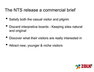 The NTS release a commercial brief

• Satisfy both the casual visitor and pilgrim
• Discard interpretive boards - Keeping sites natural
  and original

• Discover what their visitors are really interested in
• Attract new, younger & niche visitors
 