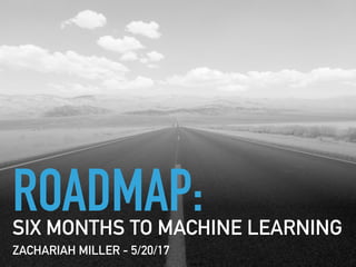 ROADMAP:SIX MONTHS TO MACHINE LEARNING
ZACHARIAH MILLER - 5/20/17
 