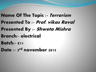 Name Of The Topic :- Terrorism
Presented To :- Prof. vikas Raval
Presented By :- Shweta Mishra
Branch:- electrical
Batch:- c11
Date :- 3rd november 2015
 