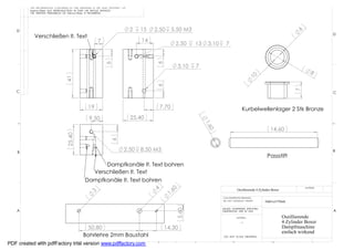 THE INFORMATION CONTAINED IN THIS DRAWING IS THE SOLE PROPERTY OF
         Helmut Pirker ANY REPRODUCTION IN PART OR WHOLE WITHOUT
         THE WRITTEN PERMISSION OF Helmut Pirker IS PROHIBITED.




   D                                                                         2   15   2,50       5.50 M3




                                                                                                                                                                             6
                                                                                                                                                                                            D
           Verschließen lt. Text
                                                       7                         14
                                                                                                  2.50     13       3,10     7




                                                                                      6
                                                            6
                                                                                                   3,10        7
                                                                                                                                                                                     8




                                                                                                                                                 10
                                 41




                                                                                      6




                                                                                                                                                                            7
   C                                                                                                                                                                                        C


                                                19                                        7,70                                            Kurbelwellenlager 2 Stk Bronze
                                                 9,50                        25,40




                                                                                                                   1 ,6
                                                                                                                                                             14,60




                                                                                                                    0
                                  25,40




                                                               6




    B
                                                                        2,50     8.50 M3                                                                                                    B
                                                                                                                                                           Passstift
                                                    Dampfkanäle lt. Text bohren
                                                Verschließen lt. Text
                                              Dampfkanäle lt. Text bohren
                                                                                                                                                                                 MATERIAL
                                                                                             60
                                                                                      4




                                                                                                                                      Oszillierende 4 Zylinder Boxer
                                                 3




                                                                                           1,




                                                                                                                           CAD GENERATED DRAWING,
                                                                                                                           DO NOT MANUALLY UPDATE         Helmut Pirker

                                                                                                                           UNLESS OTHERWISE SPECIFIED
                                                                                                  5,60




    A                                                                                                                      DIMENSIONS ARE IN MM                                             A
                                                                                                                                      MATERIAL                         Oszillierende
                                                                                                                                         --                            4 Zylinder Boxer
                                              50,80                                        14,30                                                                       Dampfmaschine
                                                                                                                                                                       einfach wirkend
                                             Bohrlehre 2mm Baustahl                                                         DO NOT SCALE DRAWING

             8                7                6
PDF created with pdfFactory trial version www.pdffactory.com                           5                   4                      3                            2                      1
 
