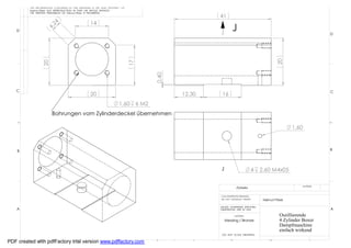 THE INFORMATION CONTAINED IN THIS DRAWING IS THE SOLE PROPERTY OF
         Helmut Pirker ANY REPRODUCTION IN PART OR WHOLE WITHOUT
         THE WRITTEN PERMISSION OF Helmut Pirker IS PROHIBITED.
                                                                                                        41
                                                  14




                      24
                                                                                                                J

                    4,
   D
                                                                                                                                                                     D




                                                                                                                                              20
                 20




                                                                             17




                                                                                         0,40
   C                                                                                                                                                                 C
                                                  20                                            12,30    16
                                                                      1,60        6 M2
                        Bohrungen vom Zylinderdeckel übernehmen

                                                                                                                                                      1,60



    B                                                                                                                                                                B




                                                                                                        J                        4   2.60 M4x05

                                                                                                                                                          MATERIAL
                                                                                                                    Zylinder

                                                                                                        CAD GENERATED DRAWING,
                                                                                                        DO NOT MANUALLY UPDATE        Helmut Pirker

                                                                                                        UNLESS OTHERWISE SPECIFIED
    A                                                                                                   DIMENSIONS ARE IN MM                                         A
                                                                                                                   MATERIAL                     Oszillierende
                                                                                                            Messing / Bronze                    4 Zylinder Boxer
                                                                                                                                                Dampfmaschine
                                                                                                                                                einfach wirkend
                                                                                                         DO NOT SCALE DRAWING

             8                7                6
PDF created with pdfFactory trial version www.pdffactory.com                             5         4           3                          2                    1
 