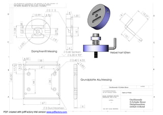 THE INFORMATION CONTAINED IN THIS DRAWING IS THE SOLE PROPERTY OF
                 Helmut Pirker ANY REPRODUCTION IN PART OR WHOLE WITHOUT
                 THE WRITTEN PERMISSION OF Helmut Pirker IS PROHIBITED.



                                                                    2       5
                                                                                       4                                                                                    12
   D
                                               10,99           4,96                         1,50                                                                                  ,2
                                                                                                                                                                                     7   D




                                                                                                                                                8
                          3 2,58
                11,08




                                                                             5,93




                                                                                               8
                                                                                                                                                      10
                                                                             8




                                                                                                                                                                      2
   C                                                                                                                                                                                     C
                          23




                                                                                       6
                                          Dampfventil Messing                        3.40 Senken                                Hebel hart löten
                                                                                        6,30 X 90°
                                   4,50
                                                      58                                   3,40    4.55
                                                                                                   2,
                                                                                                     83
                        9,75
                17,75




                                                        47
    B                                                                                                                                                                                    B
        63,50




                                                                                                   Grundplatte Alu/Messing
                                                                    28
                                           44




                                                                                                                                                                         MATERIAL
                                                                                                                              Oszillierende 4 Zylinder Boxer

                                                                                                                   CAD GENERATED DRAWING,
                                                                                                                   DO NOT MANUALLY UPDATE         Helmut Pirker

                                                                                                                   UNLESS OTHERWISE SPECIFIED
    A                                                                                                              DIMENSIONS ARE IN MM                                                  A
                                                                                                                              MATERIAL                         Oszillierende
                                                                                                                                 --                            4 Zylinder Boxer
                                                          67                                                                                                   Dampfmaschine
                                                                                                     6                                                         einfach wirkend
                                                               3 Durchbohren                                        DO NOT SCALE DRAWING

             8                7                6
PDF created with pdfFactory trial version www.pdffactory.com                               5              4               3                            2                      1
 