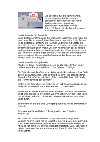Die Bohrlehre für die Dampfkanäle,
                           ist ein einfacher Stahlstreifen mit
                           geriebenen Bohrungen für das 8mm
                           Kurbelwellenlager, das 4mm
                           Zylinderdrehzapfenlager und der
                           1,6mm Bohrung für die Dampfpassagen.
                           Markiere eine Seite.

Das Bohren für die Passstifte
Baue die Seitenrahmen und die Endblöcke zusammen und richte sie
exakt aus. Nimm einen 1,6mm Bohrer und bohre durch die Rahmen
in die Endblöcke. Entferne die Rahmen und klebe mit Loctite die
Passstifte in die Endblöcke. Warte ca. 20 min bis der Kleber fest ist,
entferne sorgfältig den Kleber von den Außenseiten der Endblöcke
und schraube die Rahmen wieder an. Alle vier Ecken werden von 1
bis 4 markiert und die Ober und die Unterseite auf den Endblöcken
gekennzeichnet. So sind das Zerlegen und der Zusammenbau
einfach und rasch möglich.

Das Bohren der Dampfkanäle
Stecke ein 8mm Rundmaterial durch die Kurbelwellenbohrungen
und ein 4mm Rundmaterial durch die Zylinder Drehlager.

Die Bohrlehre wird auf die 4mm Achse gesteckt und das untere Ende
gegen die Kurbelwellenachse gedrückt, wie im Foto gezeigt. Bohre
dann den Dampfkanal mit einem Bohrer ungefähr 8mm tief durch
die 1,6mm Bohrung der Bohrlehre.

Entferne die Bohrlehre und drehe sie um auf die gegenüberliegende
Seite und wiederhole das Ganze für den 2. Dampfkanal.

Bohre alle 8 Dampfkanäle auf gleiche Weise. Entferne die Rahmen
und bohre die Kanäle mit einem 2,5 mm Bohrer von der jeder Seite
bis zur Mitte. Achtung bohre nicht den Dampfkanal nur von einer
Seite durch.

Bohre dann so tief bis eine Durchgangsbohrung für die Dampfkanäle
entsteht.

Jetzt werden die restlichen Bohrungen der zwei Endblöcke
angefertigt.

Auf einen der Blöcke wird das Dampfsteuerventil angebracht.
Von der inneren Seite wie im Schnitt B-B gezeigt wird eine Bohrung
zum untern Dampfkanal gebohrt. Die Ventilbohrungen werden im
Abstand von 6mm wie im Plan gezeigt hergestellt. Zwei Bohrungen
gehen durch den Block und haben Anschlüsse für den Dampfein-
und Austritt.
 