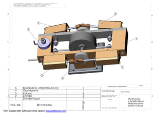 THE INFORMATION CONTAINED IN THIS DRAWING IS THE SOLE PROPERTY OF
          Helmut Pirker ANY REPRODUCTION IN PART OR WHOLE WITHOUT
          THE WRITTEN PERMISSION OF Helmut Pirker IS PROHIBITED.




   D                                                                                                                       2
                                                                                                                                                                    D



                                              2

                              5


                                                                                                                                                     1
   C                                                                                                                                                                C




                                                                                                                                   2                                B
    B


                                                   2
                                                                              4

                                                                                                                                                         MATERIAL
                                                                                                             Oszillierende 4 Zylinder Boxer
           5           Baugruppe Dampfsteuerung                                        1
           4           Grundplatte                                                     1          CAD GENERATED DRAWING,
                                                                                                  DO NOT MANUALLY UPDATE         Helmut Pirker
           3           Kolben                                                          4
    A      2           Zylinder                                                        4          UNLESS OTHERWISE SPECIFIED
                                                                                                  DIMENSIONS ARE IN MM                                              A
           1           Zylinderträger                                                  1                     MATERIAL                         Oszillierende
                                                                                                                --                            4 Zylinder Boxer
                                                                                      Menge




                                                                                                                                              Dampfmaschine
        POS.-NR.                            BENENNUNG                                                                                         einfach wirkend
                                                                                                   DO NOT SCALE DRAWING

             8                7                6
PDF created with pdfFactory trial version www.pdffactory.com                      5           4          3                             2                      1
 