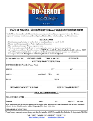 STATE OF ARIZONA - $5.00 CANDIDATE QUALIFYING CONTRIBUTION FORM
 Under Clean Elections laws, $5.00 contributions can only come from Arizona registered voters. Any Arizona
 registered voter may contribute, regardless of party afﬁliation. Please help by making a $5.00 contribution.

                                                    INSTRUCTIONS
  •   Contributions may be in the form of a check or in cash, and must be exactly $5.00.
  •   Checks must be made payable to Parker Exploratory Committee.
  •   One contribution form per Arizona registered voter.
  •   This form must remain whole. It may be photocopied, but cannot be altered in any other way.
  •   All contribution and forms should be returned to 6619 N. Scottsdale Rd., Building D, Scottsdale, Arizona 85250
  •   A $10.00 check is acceptable from a couple provided both names appear on the account and both parties
      have signed the check. Each person still must fill out an individual form!

CANDIDATE’S NAME:                  VERNON PARKER                    OFFICE SOUGHT:                         GOVERNOR
                                            CONTRIBUTOR INFORMATION

CONTRIBUTOR’S NAME (Please Print) ____________________________________________________

STREET___________________________________________________ CITY ____________________ ZIP _________________


                                                      N/A
COUNTY _________________________________ LEG. DIST.____________ FAX ____________________________________


EMAIL _______________________________________________________ PHONE ___________________________________


  ______________________________________                                             ___________________________
      SIGNATURE OF CONTRIBUTOR                                                        DATE OF CONTRIBUTION

                                                SOLICITOR INFORMATION

SOLICITOR’S NAME

STREET                                                  CITY                       ZIP                    COUNTY         Maricopa

I, the undersigned, upon my oath and under penalty of perjury, certify that I received a $5.00 contribution from the above contributor,
who is to the best of my information and knowledge, a qualified elector of this state.

SIGNATURE OF SOLICITOR:                ____________________________________________________
Please keep a copy and return signed and dated original to 6619 N. Scottsdale Rd., Building D, Scottsdale, AZ 85250
                                   PAID FOR BY PARKER EXPLORATORY COMMITTEE
                                       www.parker2010.com              info@parker2010.com
 