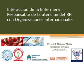 Interacción de la Enfermera
Responsable de la atención del RN
con Organizaciones Internacionales




                    Prof. Enf. Marucco Marta
                      Enfermera perinatal
                          ARGENTINA-.
 