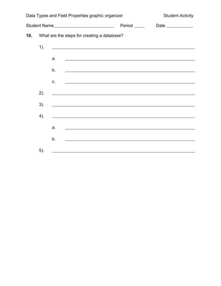 Data Types and Field Properties graphic organizer          Student Activity

Student Name                                   Period   Date

10.   What are the steps for creating a database?

      1).

             a.

             b.

             c.

      2).

      3).

      4).

             a.

             b.

      5).
 