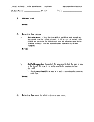 Guided Practice: Create a Database: Computers                 Teacher Demonstration

Student Name:                       Period:           Date:



      3.    Create a table


            Notes:




      4.    Enter the field names
           a.     Set data types. Unless the data will be used in a sort, search, or
                  calculation, use the default settings. Think about how a user might
                  search the database for information. Will the information be sorted
                  by room number? Will the information be searched by student
                  number?
            Notes:




           b.     Set field properties if needed. Do you need to limit the size of any
                  of the fields? Do any of the fields need to be represented as a
                  decimal?
                     Use the caption field property to assign user-friendly names to
                      each field
            Notes:




      5.    Enter the data using the table on the previous page.
 