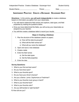 Independent Practice: Create a Database: Scavenger Hunt                 Student Activity

Student Name                                 Period                  Date

     INDEPENDENT PRACTICE: CREATE A DATABASE: SCAVENGER HUNT

   Directions: In this activity, you will work independently to create a database
   based on information you gather from your classmates.
   • You will need to determine field names and captions, data types, and field
     properties by reading the questions below.
   • Once you have determined the fields, you will survey your classmates as
     assigned by your teacher.
   • You will then create a database table to record your results.

                                   Steps in Creating a Database
        1. Plan the structure of the database (sketch on paper)
               a) How will the data be grouped?
               b) What will the field names be?
               c) What will you name the database?
        2. Open and save a new database
        3. Create a table
        4. Enter the field names
               a) Set the data types
               b) Set the field properties
        5. Enter the data

   Survey Questions:
   1. What is your first and last name?
   2. Do you have blue eyes?
   3. What is your favorite sport?
   4. Do you have your driver’s license?
   5. Are you a Senior, Junior, Sophomore or Freshman?
   6. What is your favorite music group or band?
   7. What is your favorite food?
   8. What is your favorite color?
   9. Are you left-handed or right-handed?
  10. How old are you?
 