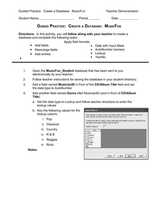 Guided Practice: Create a Database: MusicFun                    Teacher Demonstration

Student Name                                Period                  Date

             GUIDED PRACTICE: CREATE A DATABASE: MUSICFUN
Directions: In this activity, you will follow along with your teacher to create a
database and complete the following tasks:
                                   Apply field formats:
        • Add fields                                    • Date with Input Mask
        • Rearrange fields                              • AutoNumber (review)
        • Add entries                                   • Lookup
 •                                                      • Yes/No



   1.     Open the MusicFun_Student database that has been sent to you
          electronically by your teacher.
   2.     Follow teacher instructions for saving the database in your student directory.
   3.     Add a field named MusicianID in front of the CD/Album Title field and set
          the data type to AutoNumber
   4.     Add another field named Genre after MusicianID (and in front of CD/Album
          Title)
          a. Set the data type to Lookup and follow teacher directions to enter the
             lookup values
          b. Key the following values for the
             lookup column:
                  i. Pop
                 ii. Classical
                 iii. Country
                 iv. R & B
                 v. Reggae
                 vi. Rock
        Notes:
 