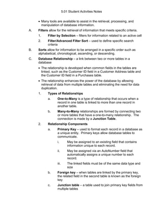 5.01 Student Activities Notes


     • Many tools are available to assist in the retrieval, processing, and
       manipulation of database information.
A.   Filters allow for the retrieval of information that meets specific criteria.
     1.     Filter by Selection – filters for information related to an active cell
     2.     Filter/Advanced Filter Sort – used to define specific search
            criteria
B.   Sorts allow for information to be arranged in a specific order such as
     alphabetical, chronological, ascending, or descending.
C.   Database Relationship – a link between two or more tables in a
     database
     • The relationship is developed when common fields in the tables are
       linked, such as the Customer ID field in a Customer Address table and
       the Customer ID field in a Purchases table.
     • The relationship enhances the power of the database by allowing
       retrieval of data from multiple tables and eliminating the need for data
       duplication.
     1.     Types of Relationships
            a.     One-to-Many is a type of relationship that occurs when a
                   record in one table is linked to more than one record in
                   another table.
            b.     Many-to-Many relationships are formed by connecting two
                   or more tables that have a one-to-many relationship. The
                   connection is made by a Junction Table.
     2.     Relationship Components
            a.     Primary Key – used to format each record in a database as
                   a unique entity. Primary keys allow database tables to
                   communicate.
                   i.         May be assigned to an existing field that contains
                              information unique to each record.
                   ii.        May be assigned via an AutoNumber field that
                              automatically assigns a unique number to each
                              record.
                   iii.       The linked fields must be of the same data type and
                              size
            b.     Foreign key – when tables are linked by the primary key,
                   the related field in the second table is known as the foreign
                   key
            c.     Junction table – a table used to join primary key fields from
                   multiple tables
 