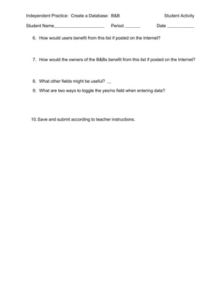 Independent Practice: Create a Database: B&B                              Student Activity

Student Name                                Period                   Date

   6. How would users benefit from this list if posted on the Internet?



   7. How would the owners of the B&Bs benefit from this list if posted on the Internet?



   8. What other fields might be useful?

   9. What are two ways to toggle the yes/no field when entering data?




  10. Save and submit according to teacher instructions.
 