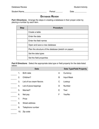 Database Review                                                              Student Activity

Student Name                                     Period                  Date

                                    DATABASE REVIEW
Part I Directions: Arrange the steps in creating a database in their proper order by
placing a number by each item.

            Step                                    Procedure

                      Create a table

                      Enter the data

                      Enter the field names

                      Open and save a new database

                      Plan the structure of the database (sketch on paper)

                      Set the data types

                      Set the field properties

Part II Directions: Select the appropriate data type or field property for the data listed
below:
                             Data                               Data Type/Field Property

       1.     Birth date                                  A     Currency

       2.     Children?                                   B     Input Mask

       3.     List of ice cream flavors                   C     Lookup

       4.     List of pizza toppings                      D     Number

       5.     Married?                                    E     Text

       6.     Net pay                                     F     Yes/No

       7.     Price

       8.     Street address

       9.     Telephone number

       10. Zip code
 