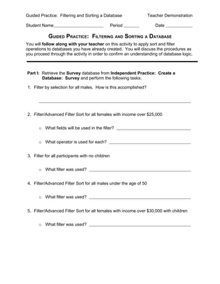 Guided Practice: Filtering and Sorting a Database                  Teacher Demonstration

Student Name                                      Period              Date

           GUIDED PRACTICE: FILTERING AND SORTING A DATABASE
You will follow along with your teacher on this activity to apply sort and filter
operations to databases you have already created. You will discuss the procedures as
you proceed through the activity in order to confirm an understanding of database logic.



Part I: Retrieve the Survey database from Independent Practice: Create a
        Database: Survey and perform the following tasks:

1. Filter by selection for all males. How is this accomplished?




2. Filter/Advanced Filter Sort for all females with income over $25,000


      o What fields will be used in the filter?


      o What operator is used for each?


3. Filter for all participants with no children


      o What filter was used?


4. Filter/Advanced Filter Sort for all males under the age of 50


      o What filter was used?


5. Filter/Advanced Filter Sort for all females with income over $30,000 with children


      o What filter was used?
 