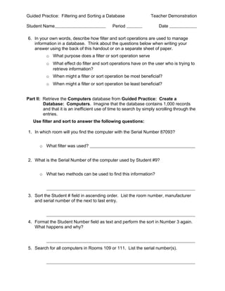 Guided Practice: Filtering and Sorting a Database                  Teacher Demonstration

Student Name                                  Period                    Date

6. In your own words, describe how filter and sort operations are used to manage
   information in a database. Think about the questions below when writing your
   answer using the back of this handout or on a separate sheet of paper.
          o What purpose does a filter or sort operation serve
          o What effect do filter and sort operations have on the user who is trying to
            retrieve information?
          o When might a filter or sort operation be most beneficial?
          o When might a filter or sort operation be least beneficial?


Part II: Retrieve the Computers database from Guided Practice: Create a
         Database: Computers. Imagine that the database contains 1,000 records
         and that it is an inefficient use of time to search by simply scrolling through the
         entries.
   Use filter and sort to answer the following questions:

1. In which room will you find the computer with the Serial Number 87093?


       o What filter was used?


2. What is the Serial Number of the computer used by Student #9?


       o What two methods can be used to find this information?



3. Sort the Student # field in ascending order. List the room number, manufacturer
   and serial number of the next to last entry.



4. Format the Student Number field as text and perform the sort in Number 3 again.
   What happens and why?



5. Search for all computers in Rooms 109 or 111. List the serial number(s).
 