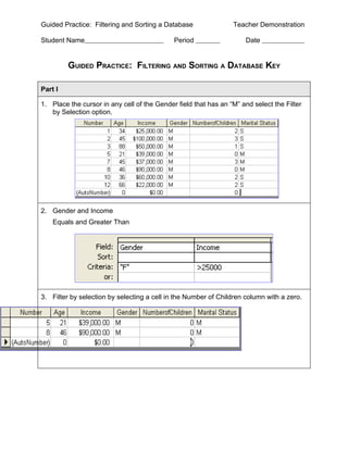 Guided Practice: Filtering and Sorting a Database                Teacher Demonstration

Student Name                                 Period                  Date


         GUIDED PRACTICE: FILTERING AND SORTING A DATABASE KEY

Part I

1. Place the cursor in any cell of the Gender field that has an “M” and select the Filter
   by Selection option.




2. Gender and Income
    Equals and Greater Than




3. Filter by selection by selecting a cell in the Number of Children column with a zero.
 