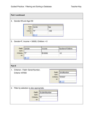 Guided Practice: Filtering and Sorting a Database   Teacher Key



Part I continued


4. Gender=M and Age>50




5. Gender=F, Income > 30000, Children > 0




Part II

1. Criterion: Field= Serial Number,
    Criteria =87093




2. Filter by selection is also appropriate.
 