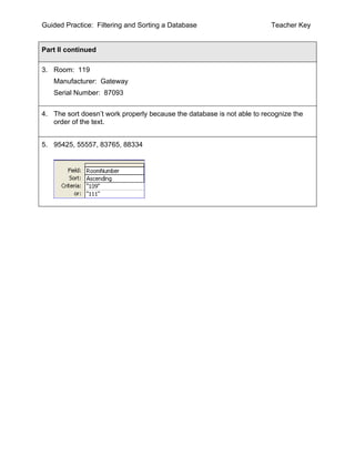 Guided Practice: Filtering and Sorting a Database                       Teacher Key


Part II continued

3. Room: 119
   Manufacturer: Gateway
   Serial Number: 87093


4. The sort doesn’t work properly because the database is not able to recognize the
   order of the text.


5. 95425, 55557, 83765, 88334
 