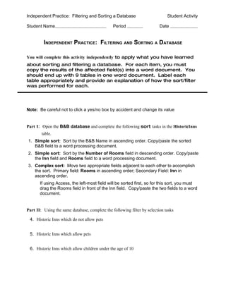 Independent Practice: Filtering and Sorting a Database                        Student Activity

Student Name                                    Period                    Date


         INDEPENDENT PRACTICE: FILTERING AND SORTING A DATABASE

You will complete this activity independently to apply what you have learned
about sorting and filtering a database. For each item, you must
copy the results of the affected field(s) into a word document. You
should end up with 9 tables in one word document. Label each
table appropriately and provide an explanation of how the sort/filter
was performed for each.




Note: Be careful not to click a yes/no box by accident and change its value


Part I: Open the B&B database and complete the following sort tasks in the HistoricInns
        table.
1. Simple sort: Sort by the B&B Name in ascending order. Copy/paste the sorted
   B&B field to a word processing document.
2. Simple sort: Sort by the Number of Rooms field in descending order. Copy/paste
   the Inn field and Rooms field to a word processing document.
3. Complex sort: Move two appropriate fields adjacent to each other to accomplish
   the sort. Primary field: Rooms in ascending order; Secondary Field: Inn in
   ascending order.
       If using Access, the left-most field will be sorted first, so for this sort, you must
       drag the Rooms field in front of the Inn field. Copy/paste the two fields to a word
       document.


Part II: Using the same database, complete the following filter by selection tasks

 4. Historic Inns which do not allow pets


 5. Historic Inns which allow pets


 6. Historic Inns which allow children under the age of 10
 