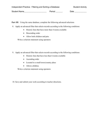 Independent Practice: Filtering and Sorting a Database                        Student Activity

Student Name                                      Period                  Date




Part III: Using the same database, complete the following advanced selections

8. Apply an advanced filter that selects records according to the following conditions:
              •   Historic Inns that have more than 4 rooms available
              •   Descending order
              •   Allow both children and pets.
       Write a criterion statement using operators




9. Apply an advanced filter that selects records according to the following conditions:
              •   Historic Inns that have less than 6 rooms available
              •   Ascending order
              •   Located in a small town/country place
              •   Allows children.
       Write a criterion statement using operators




10. Save and submit your work according to teacher directions.
 