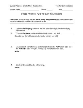 Guided Practice: One-to-Many Relationships                      Teacher Demonstration

Student Name                                Period                    Date

               GUIDED PRACTICE: ONE-TO-MANY RELATIONSHIPS

Directions: In this activity, you will follow along with your teacher to establish a one-
to-many relationship between two database tables.



 1.     Open the PetRegistry database that has been sent to you electronically by
        your teacher.
 2.     Open the PetOwners table and indicate the primary key field:
      Describe why the field was selected as the primary key field:




 3.     View/establish a one-to-many relationship between the PetOwners table and
        the PetRoster table using the primary key of the PetOwners table.
      Notes:




 4.     Delete and re-establish the relationship.
      Notes:
 
