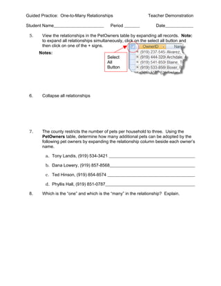 Guided Practice: One-to-Many Relationships                    Teacher Demonstration

Student Name                                Period                Date

 5.    View the relationships in the PetOwners table by expanding all records. Note:
       to expand all relationships simultaneously, click on the select all button and
       then click on one of the + signs.
      Notes:
                                           Select
                                           All
                                           Button




 6.    Collapse all relationships




 7.    The county restricts the number of pets per household to three. Using the
       PetOwners table, determine how many additional pets can be adopted by the
       following pet owners by expanding the relationship column beside each owner’s
       name.

         a. Tony Landis, (919) 534-3421

         b. Dana Lowery, (919) 857-8568

         c. Ted Hinson, (919) 854-8574

         d. Phyllis Hall, (919) 851-0787

 8.    Which is the “one” and which is the “many” in the relationship? Explain.
 