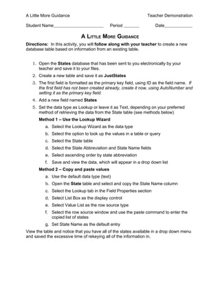 A Little More Guidance                                            Teacher Demonstration

Student Name                                 Period                   Date

                             A LITTLE MORE GUIDANCE
Directions: In this activity, you will follow along with your teacher to create a new
database table based on information from an existing table.


   1. Open the States database that has been sent to you electronically by your
      teacher and save it to your files.
   2. Create a new table and save it as JustStates
   3. The first field is formatted as the primary key field, using ID as the field name. If
      the first field has not been created already, create it now, using AutoNumber and
      setting it as the primary key field.
   4. Add a new field named States
   5. Set the data type as Lookup or leave it as Text, depending on your preferred
      method of retrieving the data from the State table (see methods below)
      Method 1 – Use the Lookup Wizard
          a. Select the Lookup Wizard as the data type
          b. Select the option to look up the values in a table or query
          c. Select the State table
          d. Select the State Abbreviation and State Name fields
          e. Select ascending order by state abbreviation
          f. Save and view the data, which will appear in a drop down list
      Method 2 – Copy and paste values
          a. Use the default data type (text)
          b. Open the State table and select and copy the State Name column
          c. Select the Lookup tab in the Field Properties section
          d. Select List Box as the display control
          e. Select Value List as the row source type
          f. Select the row source window and use the paste command to enter the
             copied list of states
          g. Set State Name as the default entry
View the table and notice that you have all of the states available in a drop down menu
and saved the excessive time of rekeying all of the information in.
 