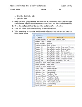 Independent Practice: One-to-Many Relationships                      Student Activity

Student Name                              Period                  Date


      c. Enter the data in the table
      d. Save the table
   4. Open the relationships window and establish a one-to-many relationship between
      the Authors and Publications tables using the primary key from the Authors table
   5. Open the Authors table and expand the relationship for each author
   6. Save and submit your work according to teacher directions
   7. Think about how a bookstore would use the information and record your thoughts
      in the space below.
 