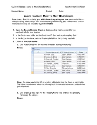 Guided Practice: Many-to-Many Relationships                       Teacher Demonstration

Student Name:                             Period:         Date:

               GUIDED PRACTICE: MANY-TO-MANY RELATIONSHIPS
Directions: For this activity, you will follow along with your teacher to establish a
many-to-many relationship. In a many-to-many relationship, two tables with a one-to-
many relationship are linked by a junction table.


 1. Open the Beach Rentals_Student database that has been sent to you
    electronically by your teacher
 2. In the Customers table, set the CustomerID field as the primary key field
 3. In the Properties table, set the PropertyID field as the primary key field
 4. Create a Junction Table:
      a. Use AutoNumber for the ID field and set it as the primary key
      Notes:




      Note: An easy way to identify a junction table is to view the fields in each table.
      The table that contains all of the primary keys from the other related tables is the
      junction table!


      b. Use a lookup data type for the PropertyName field and key the property
         names as the values
      Notes:
 