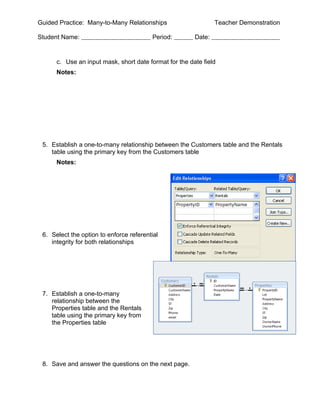 Guided Practice: Many-to-Many Relationships                     Teacher Demonstration

Student Name:                            Period:        Date:


      c. Use an input mask, short date format for the date field
      Notes:




 5. Establish a one-to-many relationship between the Customers table and the Rentals
    table using the primary key from the Customers table
      Notes:




 6. Select the option to enforce referential
    integrity for both relationships




 7. Establish a one-to-many
    relationship between the
    Properties table and the Rentals
    table using the primary key from
    the Properties table




 8. Save and answer the questions on the next page.
 