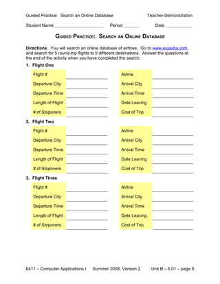 Guided Practice: Search an Online Database                        Teacher-Demonstration

Student Name                                 Period                   Date

                GUIDED PRACTICE: SEARCH AN ONLINE DATABASE

Directions: You will search an online database of airlines. Go to www.expedia.com
and search for 5 round-trip flights to 5 different destinations. Answer the questions at
the end of the activity when you have completed the search.
1. Flight One

   Flight #                                        Airline

   Departure City                                  Arrival City

   Departure Time                                  Arrival Time

   Length of Flight                                Date Leaving

   # of Stopovers                                  Cost of Trip

2. Flight Two

   Flight #                                        Airline

   Departure City                                  Arrival City

   Departure Time                                  Arrival Time

   Length of Flight                                Date Leaving

   # of Stopovers                                  Cost of Trip

3. Flight Three

   Flight #                                        Airline

   Departure City                                  Arrival City

   Departure Time                                  Arrival Time

   Length of Flight                                Date Leaving

   # of Stopovers                                  Cost of Trip




6411 – Computer Applications I      Summer 2008, Version 2         Unit B – 5.01 – page 8
 