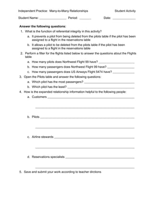 Independent Practice: Many-to-Many Relationships                              Student Activity

Student Name:                          Period:                        Date:

Answer the following questions:
 1. What is the function of referential integrity in this activity?
      a. It prevents a pilot from being deleted from the pilots table if the pilot has been
         assigned to a flight in the reservations table
      b. It allows a pilot to be deleted from the pilots table if the pilot has been
         assigned to a flight in the reservations table
 2. Perform a filter for the flights listed below to answer the questions about the Flights
    table
      a. How many pilots does Northwest Flight 99 have?
      b. How many passengers does Northwest Flight 99 have?
      c. How many passengers does US Airways Flight 5474 have?
3. Open the Pilots table and answer the following questions:
      a. Which pilot has the most passengers?
      b. Which pilot has the least?
4. How is the expanded relationship information helpful to the following people:
      a. Customers




      b. Pilots




      c. Airline stewards




      d. Reservations specialists



5. Save and submit your work according to teacher dirctions
 