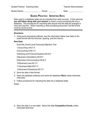 Guided Practice: Importing Data                                Teacher Demonstration

Student Name:                         Period:                  Date:

                       GUIDED PRACTICE: IMPORTING DATA
   Data used in a database table can be imported from other sources. In this exercise,
   you will follow along with your teacher to import a word processing file into a
   database. The procedures for importing data require that the data be arranged in
   rows and columns. When importing a data processing document, the file format
   must be saved as text.

   Directions:
   1. Using word processing software, key the information below (raw data) in the
      exact format with the commas, spacing, and line returns.
   Raw Data:
      Event No.,Event,Level,Transcript,Objective Test
      1,Accounting I,HS,Y,Y
      2,Accounting II,HS,Y,Y
      4,Banking and Financial Systems,HS,N,Y
      5,Business Calculations,HS,N,Y
      6,Business Communication,HS,N,Y
      10,Business Law,HS,Y,Y
      11,Business Math,HS,Y,Y
      14,Business Procedures,HS,Y,Y
   2. Save the data in text format.
   3. Open the database software and name the database FBLA unless otherwise
      instructed.
   4. Follow procedures for importing the data into a database table.
   Notes:




   5. Store the data in a new table. Name the table Competitive Events unless
      instructed otherwise.
 