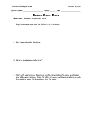Database Concept Review                                            Student Activity

Student Name:                           Period:        Date:

                          DATABASE CONCEPT REVIEW
  Directions: Answer the questions below.


  1. In your own words provide the definition of a database.




  2. List 3 examples of a database.




  3. What is a database relationship?




  4. Work with a partner and describe a one-to-many relationship using a database
     and tables you make up. Draw the tables on paper and key descriptions of each,
     then cut and paste the descriptions onto the paper.
 