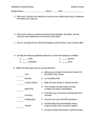 Database Concept Review                                                   Student Activity

Student Name:                             Period:          Date:

  5. Work with a partner and describe a many-to-many relationship using a database
     and tables you make up.




  6. Work with a partner and draw a picture of the database, the tables, and the
     many-to-many relationship on the back of this sheet.


  7. Give an example of how referential integrity could be used in your scenario (#6)




  8. Number the following database elements in order from largest to smallest.
          a. _____ Field                                    c. _____ Record
          b. _____ Database                                 d. _____ Entry


  9. Match the field types with the correct definition.

                                     a. Allows you to create a finite set of choices for
                Text                    that field’s entry values.

                Number               b. Is a true/false field

                Lookup Wizard        c. Date and time entries in various formats.

                                     d. This includes not only words, but also
                Date/Time               numbers not used in calculations.

                                     e. This field may not include anything other than
                Currency                numbers.

                AutoNumber           f. Like text, but max of 64,000 characters.

                                     g. Creates fields that automatically enter a
                Yes/No                  unique number when a record is added.

                                     h. Currency values expressed in various formats.
 
