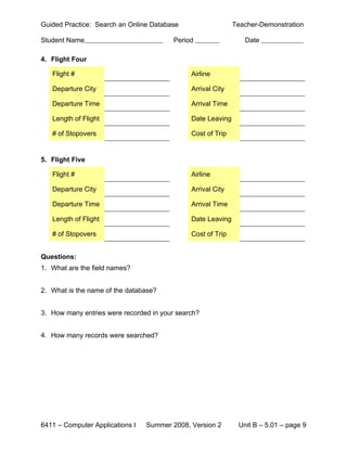 Guided Practice: Search an Online Database                   Teacher-Demonstration

Student Name                             Period                 Date

4. Flight Four

   Flight #                                   Airline

   Departure City                             Arrival City

   Departure Time                             Arrival Time

   Length of Flight                           Date Leaving

   # of Stopovers                             Cost of Trip


5. Flight Five

   Flight #                                   Airline

   Departure City                             Arrival City

   Departure Time                             Arrival Time

   Length of Flight                           Date Leaving

   # of Stopovers                             Cost of Trip


Questions:
1. What are the field names?


2. What is the name of the database?


3. How many entries were recorded in your search?


4. How many records were searched?




6411 – Computer Applications I   Summer 2008, Version 2       Unit B – 5.01 – page 9
 
