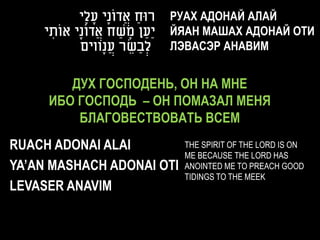 ‫רּוח אֲ דונָי עָ לָי‬
                     ֹ       ַ    РУАХ АДОНАЙ АЛАЙ
    ‫יַעַ ן משח אֲ דונָי אוֹתי‬
     ִ       ֹ         ַ ָ        ЙЯАН МАШАХ АДОНАЙ ОТИ
            ‫לְׂ בַ שר עֲ נָווים‬
                           ֵ      ЛЭВАСЭР АНАВИМ


        ДУХ ГОСПОДЕНЬ, ОН НА МНЕ
     ИБО ГОСПОДЬ – ОН ПОМАЗАЛ МЕНЯ
         БЛАГОВЕСТВОВАТЬ ВСЕМ
RUACH ADONAI ALAI                   THE SPIRIT OF THE LORD IS ON
                                    ME BECAUSE THE LORD HAS
YA’AN MASHACH ADONAI OTI            ANOINTED ME TO PREACH GOOD
                                    TIDINGS TO THE MEEK
LEVASER ANAVIM
 