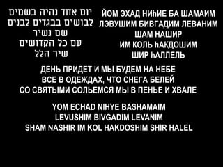 ‫ יום אחד נהיה בשמים‬ЙОМ ЭХАД НИhИЕ БА ШАМАИМ
‫ לבושים בבגדים לבנים‬ЛЭВУШИМ БИВГАДИМ ЛЕВАНИМ
      ‫שם נשיר‬              ШАМ НАШИР
   ‫עם כל הקדושים‬        ИМ КОЛЬ hАКДОШИМ
      ‫שיר הלל‬              ШИР hАЛЛЕЛЬ
       ДЕНЬ ПРИДЕТ И МЫ БУДЕМ НА НЕБЕ
       ВСЕ В ОДЕЖДАХ, ЧТО СНЕГА БЕЛЕЙ
  СО СВЯТЫМИ СОЛЬЕМСЯ МЫ В ПЕНЬЕ И ХВАЛЕ
         YOM ECHAD NIHYE BASHAMAIM
          LEVUSHIM BIVGADIM LEVANIM
   SHAM NASHIR IM KOL HAKDOSHIM SHIR HALEL
 
