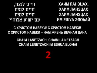,‫חיים לנצח‬             ХАИМ ЛAНЭЦАХ,
   ‫חיים לנצח‬              XАИМ ЛAНЭЦАХ
   ‫חיים לנצח‬              ХАИМ ЛAНЭЦАХ
‫עם ישוע אלוהיי‬           ИМ ЕШУА ЭЛОhАЙ
   С ХРИСТОМ НАВЕКИ! С ХРИСТОМ НАВЕКИ!
С ХРИСТОМ НАВЕКИ – НАМ ЖИЗНЬ ВЕЧНАЯ ДАНА

    CHAIM LANETZACH, CHAIM LA NETZACH
     CHAIM LENETZACH IM ESHUA ELOHAI


                   2
 