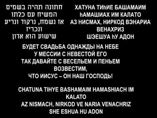 ‫חתונה תהיה בשמים‬        ХАТУНА ТИhИЕ БАШАМАИМ
  ‫המשיח עם כלתו‬           hAMАШИАХ ИМ КАЛАТО
‫אז נשמח, נרקוד ונריע‬   АЗ НИСМАХ, НИРКОД ВЭНАРИА
        ‫ונכריז‬                 ВЕНАХРИЗ
  ‫שישוע הוא אדון‬            ШЭЕШУА hУ АДОН
     БУДЕТ СВАДЬБА ОДНАЖДЫ НА НЕБЕ
          У МЕССИИ С НЕВЕСТОЙ ЕГО
     ТАК ДАВАЙТЕ С ВЕСЕЛЬЕМ И ПЕНЬЕМ
                ВОЗВЕСТИМ,
       ЧТО ИИСУС – ОН НАШ ГОСПОДЬ!

    CHATUNA TIHYE BASHAMAIM HAMASHIACH IM
                     KALATO
     AZ NISMACH, NIRKOD VE NARIA VENACHRIZ
              SHE ESHUA HU ADON
 