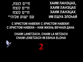 ,‫חיים לנצח‬            ХАИМ ЛAНЭЦАХ,
   ‫חיים לנצח‬              XАИМ ЛAНЭЦАХ
   ‫חיים לנצח‬              ХАИМ ЛAНЭЦАХ
‫עם ישוע אלוהיי‬           ИМ ЕШУА ЭЛОhАЙ
   С ХРИСТОМ НАВЕКИ! С ХРИСТОМ НАВЕКИ!
С ХРИСТОМ НАВЕКИ – НАМ ЖИЗНЬ ВЕЧНАЯ ДАНА

    CHAIM LANETZACH, CHAIM LA NETZACH
     CHAIM LENETZACH IM ESHUA ELOHAI


                   2
 