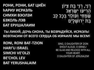 РОНИ, РОНИ, БАТ ЦИЁН            ‫רנִי, רנִי בַ ת ציוֹן‬
                                      ִ            ָ         ָ
hАРИУ ИСРАЭЛЬ                         ‫הריעו יִשראֵ ל‬
                                           ַ ְׂ          ִ ָ
СИМХИ ВЭОЛЗИ             ‫שמחי וְׂ עולְׂ זִ י בכָ ל לֵב‬
                                   ְׂ                ִ ְׂ ִ
БЭХОЛЬ ЛЭВ                              ‫בַ ת יְׂרּושליִם‬
                                            ָ ָ
БАТ ЕРУШАЛАИМ
ТЫ ЛИКУЙ, ДОЧЬ СИОНА, ТЫ ВОЗРАДУЙСЯ, ИСРАЭЛЬ!
ВОЗГЛАСИМ ОТ ВСЕГО СЕРДЦА ОБ ИЗРАИЛЕ МЫ ВСЕМ!
RONI, RONI BAT-TZION         SING, O DAUGHTER OF ZION
                              SHOUT ALOUD, O ISRAEL!
HARI’U ISRAEL              BE GLAD AND REJOICE WITH ALL
SIMCHI VE’OLZI                      YOUR HEART,
                            O DAUGHTER OF JERUSALEM!
BE’CHOL LEV
BAT YERUSHALAIM
 