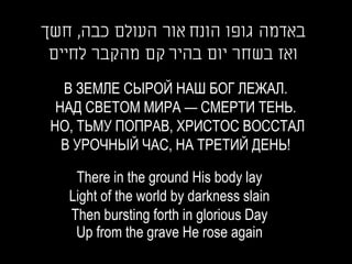 ‫באדמה גופו הונח אור העולם כבה, חשך‬
 ‫ואז בשחר יום בהיר קם מהקבר לחיים‬

   В ЗЕМЛЕ СЫРОЙ НАШ БОГ ЛЕЖАЛ.
  НАД СВЕТОМ МИРА — СМЕРТИ ТЕНЬ.
 НО, ТЬМУ ПОПРАВ, ХРИСТОС ВОССТАЛ
   В УРОЧНЫЙ ЧАС, НА ТРЕТИЙ ДЕНЬ!

    There in the ground His body lay
   Light of the world by darkness slain
   Then bursting forth in glorious Day
    Up from the grave He rose again
 