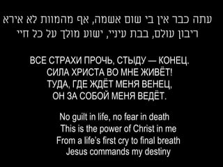 ‫עתה כבר אין בי שום אשמה, אף מהמוות לא אירא‬
   ‫ריבון עולם, בבת עיניי, ישוע מולך על כל חיי‬

     ВСЕ СТРАХИ ПРОЧЬ, СТЫДУ — КОНЕЦ.
        СИЛА ХРИСТА ВО МНЕ ЖИВЁТ!
        ТУДА, ГДЕ ЖДЁТ МЕНЯ ВЕНЕЦ,
          ОН ЗА СОБОЙ МЕНЯ ВЕДЁТ.

            No guilt in life, no fear in death
            This is the power of Christ in me
           From a life’s first cry to final breath
             Jesus commands my destiny
 
