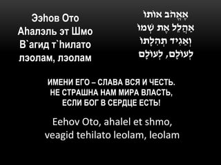 Ээhов Ото                   ֹ‫אֶ אֱ הב אוֹתו‬
                                        ֹ
Аhалэль эт Шмо            ֹ‫ַאהֲ לֵל אֶ ת ׁשמו‬
                                 ְ
В`агид т`hилато             ֹ‫וְ ַאגִּ יד תהלָתו‬
                                   ִּ ְ
лэолам, лэолам             ‫לְ עוֹלָם, לְ עוֹלָם‬

     ИМЕНИ ЕГО – СЛАВА ВСЯ И ЧЕСТЬ.
      НЕ СТРАШНА НАМ МИРА ВЛАСТЬ,
         ЕСЛИ БОГ В СЕРДЦЕ ЕСТЬ!

      Eehov Oto, ahalel et shmo,
     veagid tehilato leolam, leolam
 