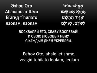Ээhов Ото                    ֹ‫אֶ אֱ הֹב אוֹתו‬
Аhалэль эт Шмо             ֹ‫ַאהֲ לֵל אֶ ת ׁשמו‬
                                  ְ
В`агид т`hилато              ֹ‫וְ ַאגִּ יד תהלָתו‬
                                    ִּ ְ
лэолам, лэолам              ‫לְ עוֹלָם, לְ עוֹלָם‬
      ВОСХВАЛЯЙ ЕГО, СЛАВУ ВОСПЕВАЙ!
           И СВОЮ ЛЮБОВЬ К НЕМУ
         С КАЖДЫМ ДНЕМ УКРЕПЛЯЙ.


       Eehov Oto, ahalel et shmo,
      veagid tehilato leolam, leolam
 